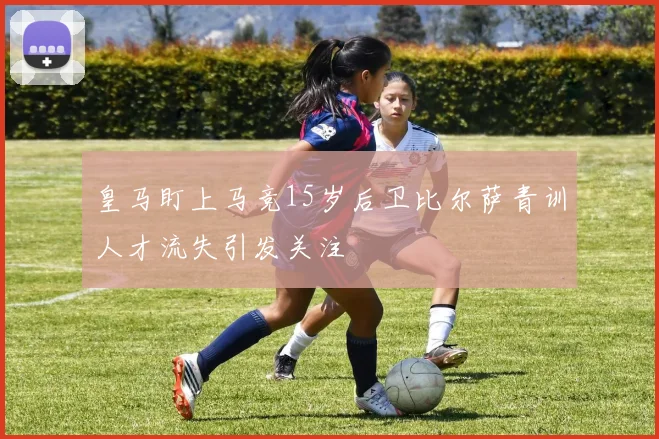皇马盯上马竞15岁后卫比尔萨青训人才流失引发关注