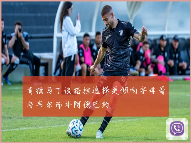 肯扬马丁谈搭档选择更倾向字母哥与韦尔而非阿德巴约