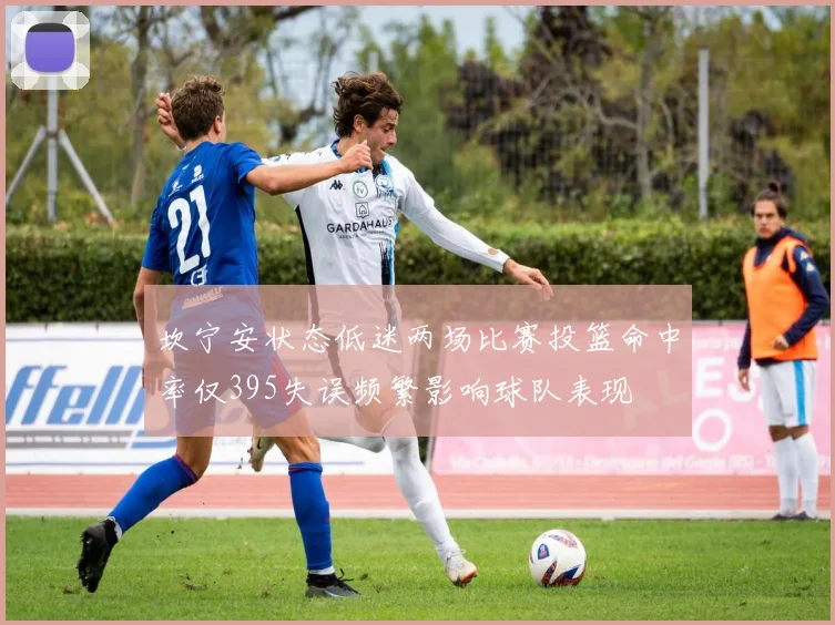坎宁安状态低迷两场比赛投篮命中率仅395失误频繁影响球队表现