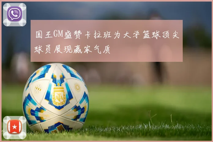 国王GM盛赞卡拉班为大学篮球顶尖球员展现赢家气质