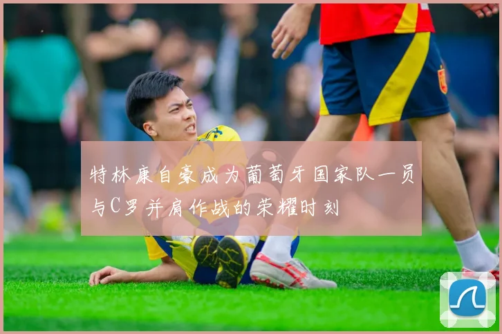 特林康自豪成为葡萄牙国家队一员与C罗并肩作战的荣耀时刻