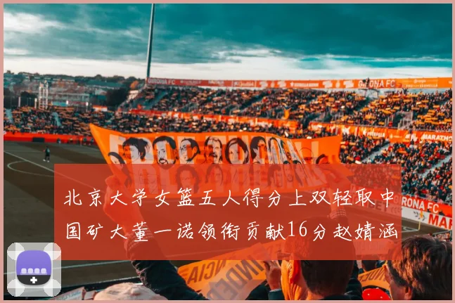 北京大学女篮五人得分上双轻取中国矿大董一诺领衔贡献16分赵婧涵接近双双