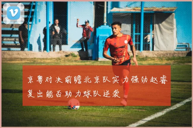 京粤对决前瞻北京队实力强劲赵睿复出能否助力球队逆袭