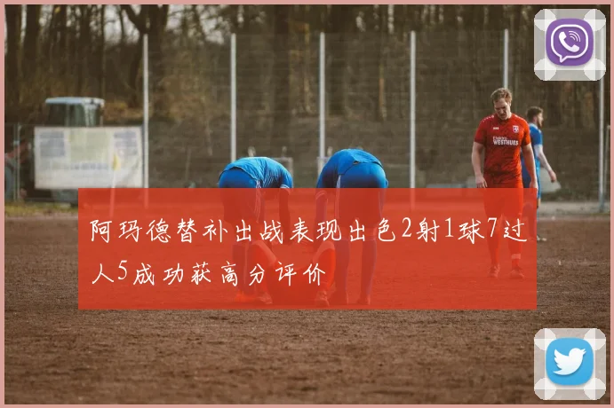 阿玛德替补出战表现出色2射1球7过人5成功获高分评价