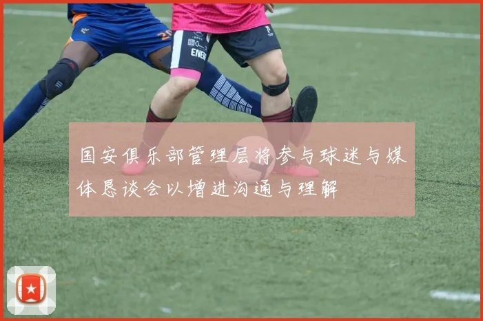 国安俱乐部管理层将参与球迷与媒体恳谈会以增进沟通与理解