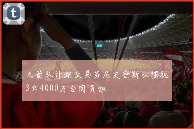 火箭队计划交易芬尼史密斯以摆脱3年4000万合同负担
