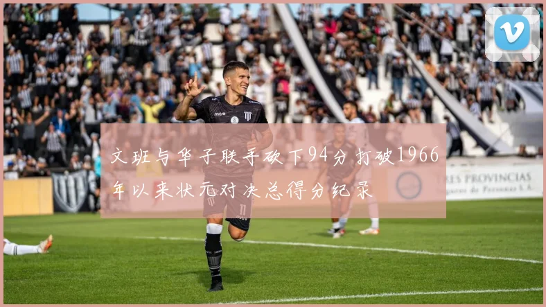 文班与华子联手砍下94分打破1966年以来状元对决总得分纪录