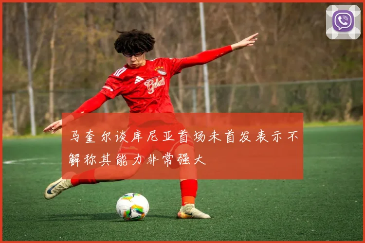 马奎尔谈库尼亚首场未首发表示不解称其能力非常强大