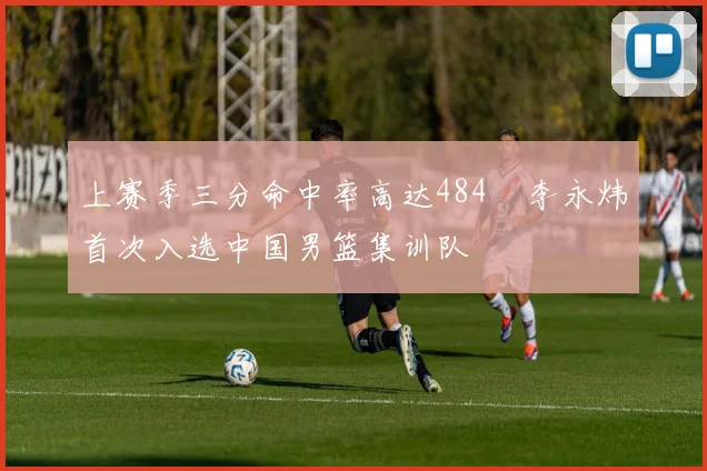 上赛季三分命中率高达484偰李永炜首次入选中国男篮集训队