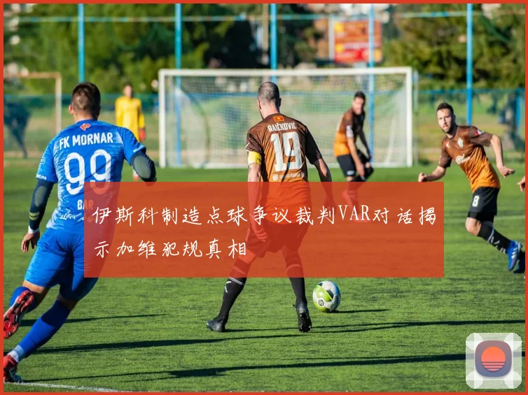 伊斯科制造点球争议裁判VAR对话揭示加维犯规真相