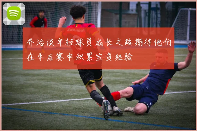 乔治谈年轻球员成长之路期待他们在季后赛中积累宝贵经验