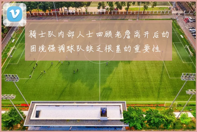 骑士队内部人士回顾老詹离开后的困境强调球队缺乏根基的重要性