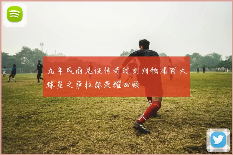 九年风雨见证传奇时刻利物浦百大球星之萨拉赫荣耀回顾