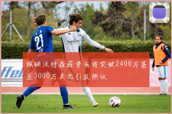 佩顿沃特森薪资或将突破2400万甚至3000万美元引发热议