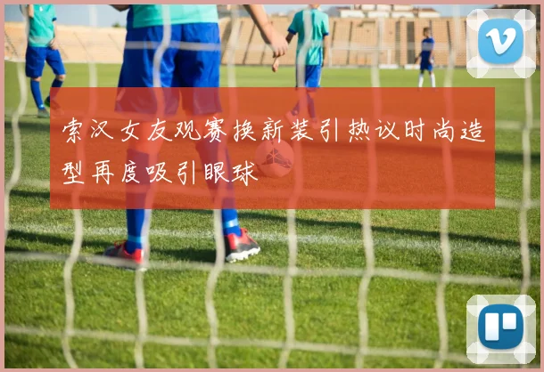 索汉女友观赛换新装引热议时尚造型再度吸引眼球